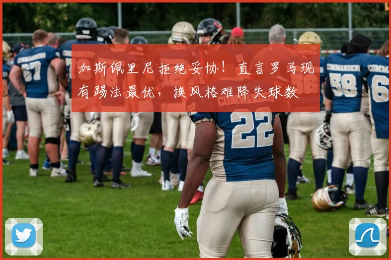 加斯佩里尼拒绝妥协！直言罗马现有踢法最优，换风格难降失球数