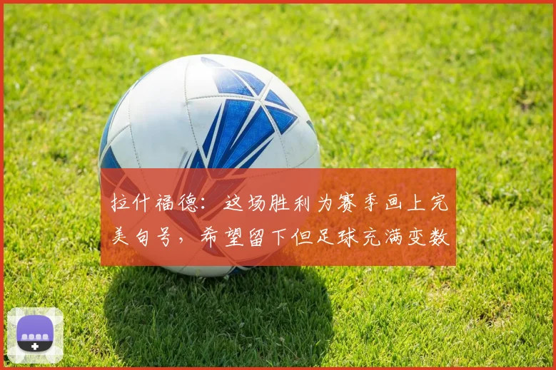 拉什福德：这场胜利为赛季画上完美句号，希望留下但足球充满变数