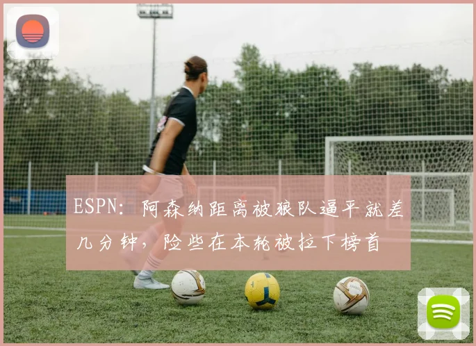 ESPN：阿森纳距离被狼队逼平就差几分钟，险些在本轮被拉下榜首