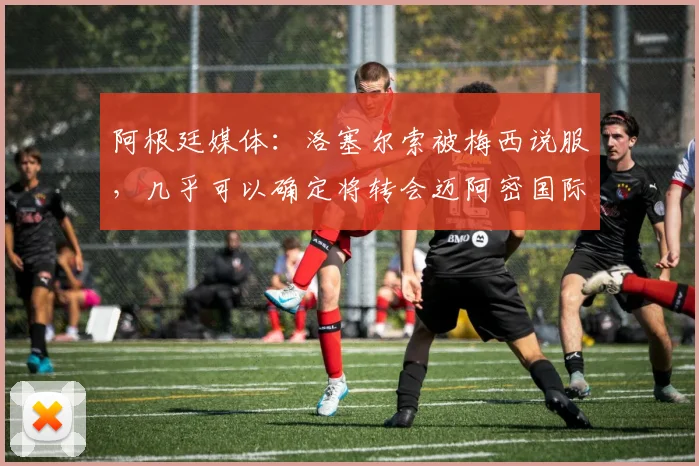 阿根廷媒体：洛塞尔索被梅西说服，几乎可以确定将转会迈阿密国际